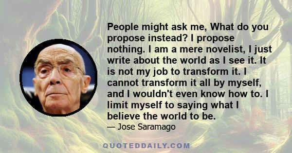 People might ask me, What do you propose instead? I propose nothing. I am a mere novelist, I just write about the world as I see it. It is not my job to transform it. I cannot transform it all by myself, and I wouldn't