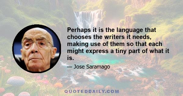 Perhaps it is the language that chooses the writers it needs, making use of them so that each might express a tiny part of what it is.