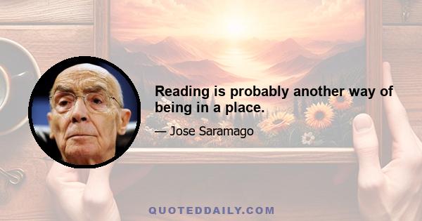 Reading is probably another way of being in a place.