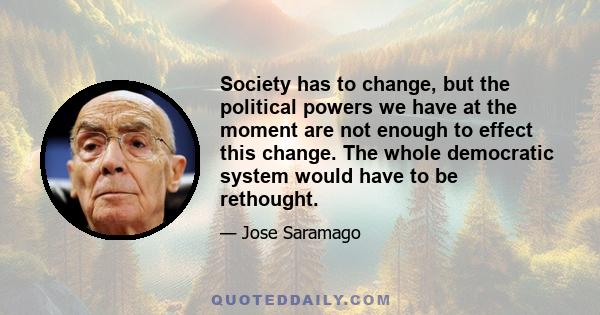 Society has to change, but the political powers we have at the moment are not enough to effect this change. The whole democratic system would have to be rethought.