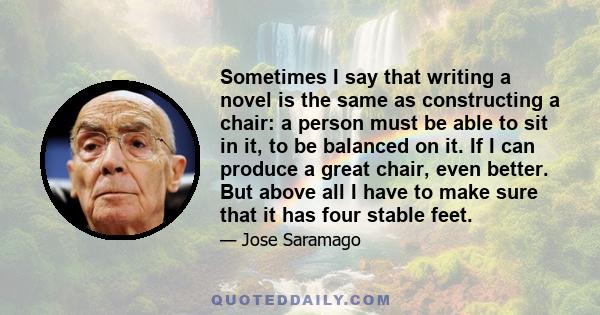 Sometimes I say that writing a novel is the same as constructing a chair: a person must be able to sit in it, to be balanced on it. If I can produce a great chair, even better. But above all I have to make sure that it