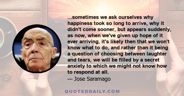 ...sometimes we ask ourselves why happiness took so long to arrive, why it didn't come sooner, but appears suddenly, as now, when we've given up hope of it ever arriving, it's likely then that we won't know what to do,