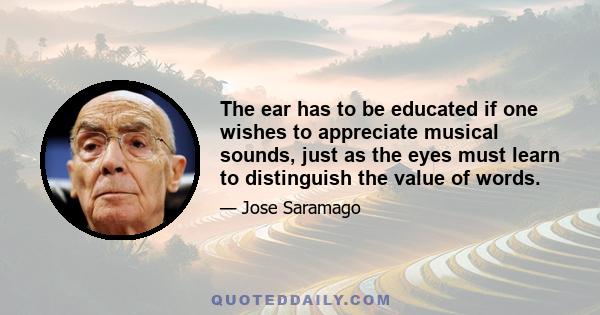 The ear has to be educated if one wishes to appreciate musical sounds, just as the eyes must learn to distinguish the value of words.