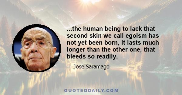 ...the human being to lack that second skin we call egoism has not yet been born, it lasts much longer than the other one, that bleeds so readily.