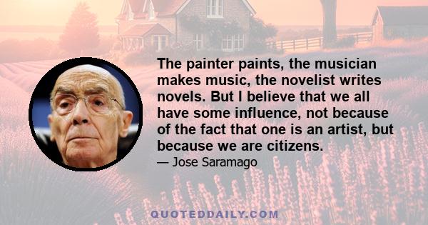 The painter paints, the musician makes music, the novelist writes novels. But I believe that we all have some influence, not because of the fact that one is an artist, but because we are citizens.