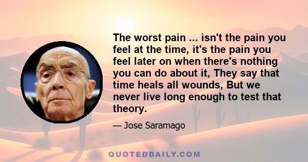 The worst pain ... isn't the pain you feel at the time, it's the pain you feel later on when there's nothing you can do about it, They say that time heals all wounds, But we never live long enough to test that theory.