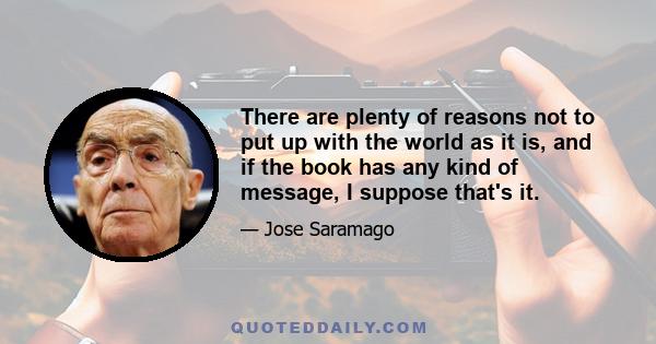 There are plenty of reasons not to put up with the world as it is, and if the book has any kind of message, I suppose that's it.