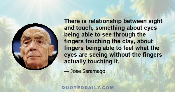 There is relationship between sight and touch, something about eyes being able to see through the fingers touching the clay, about fingers being able to feel what the eyes are seeing without the fingers actually