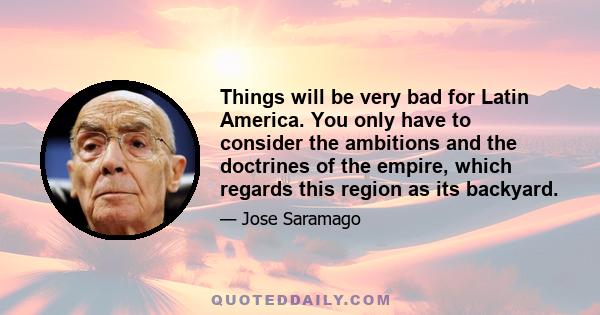 Things will be very bad for Latin America. You only have to consider the ambitions and the doctrines of the empire, which regards this region as its backyard.