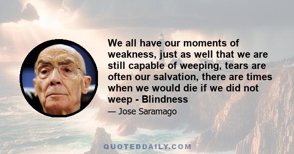 We all have our moments of weakness, just as well that we are still capable of weeping, tears are often our salvation, there are times when we would die if we did not weep - Blindness