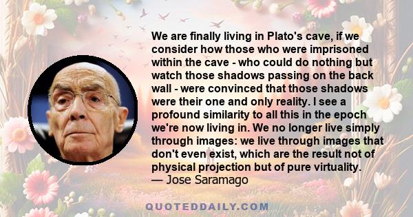 We are finally living in Plato's cave, if we consider how those who were imprisoned within the cave - who could do nothing but watch those shadows passing on the back wall - were convinced that those shadows were their