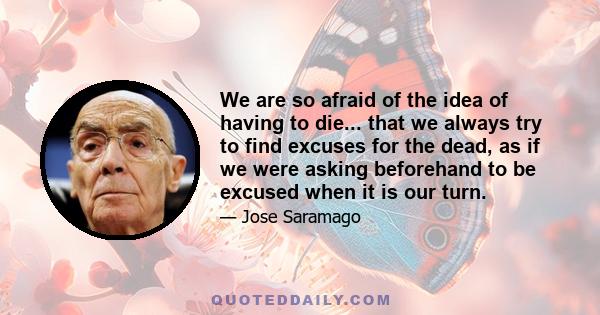 We are so afraid of the idea of having to die... that we always try to find excuses for the dead, as if we were asking beforehand to be excused when it is our turn.