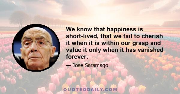 We know that happiness is short-lived, that we fail to cherish it when it is within our grasp and value it only when it has vanished forever.