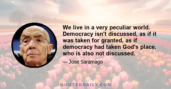 We live in a very peculiar world. Democracy isn't discussed, as if it was taken for granted, as if democracy had taken God's place, who is also not discussed.