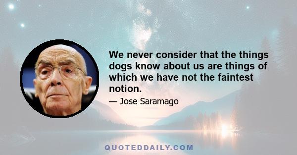We never consider that the things dogs know about us are things of which we have not the faintest notion.