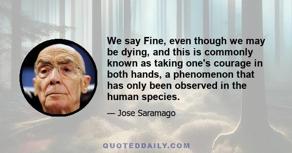 We say Fine, even though we may be dying, and this is commonly known as taking one's courage in both hands, a phenomenon that has only been observed in the human species.