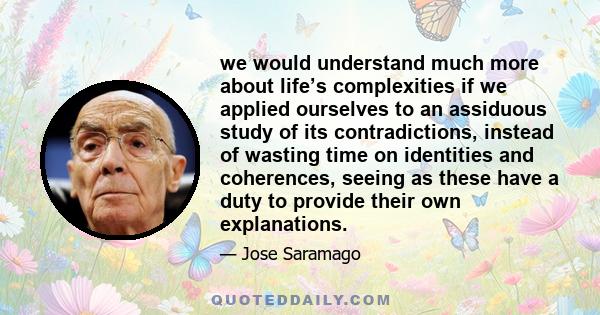 we would understand much more about life’s complexities if we applied ourselves to an assiduous study of its contradictions, instead of wasting time on identities and coherences, seeing as these have a duty to provide