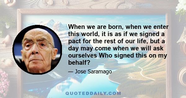 When we are born, when we enter this world, it is as if we signed a pact for the rest of our life, but a day may come when we will ask ourselves Who signed this on my behalf?