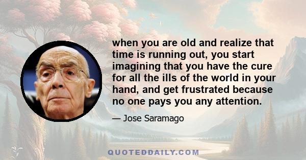 when you are old and realize that time is running out, you start imagining that you have the cure for all the ills of the world in your hand, and get frustrated because no one pays you any attention.