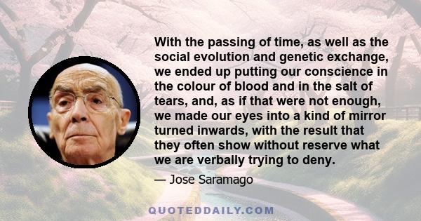 With the passing of time, as well as the social evolution and genetic exchange, we ended up putting our conscience in the colour of blood and in the salt of tears, and, as if that were not enough, we made our eyes into