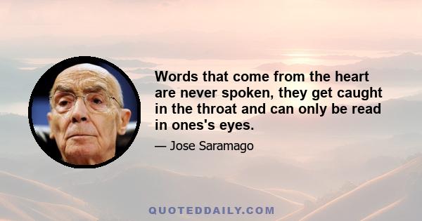 Words that come from the heart are never spoken, they get caught in the throat and can only be read in ones's eyes.