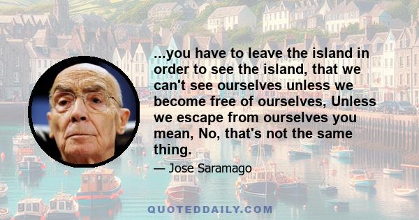 ...you have to leave the island in order to see the island, that we can't see ourselves unless we become free of ourselves, Unless we escape from ourselves you mean, No, that's not the same thing.