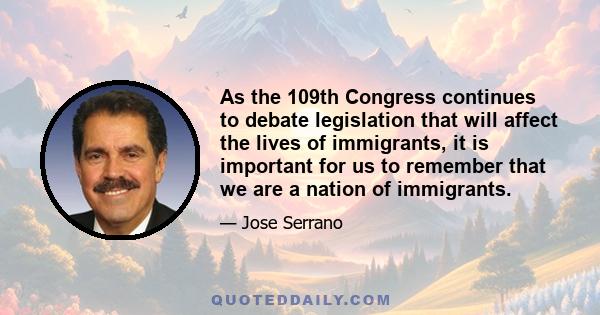 As the 109th Congress continues to debate legislation that will affect the lives of immigrants, it is important for us to remember that we are a nation of immigrants.