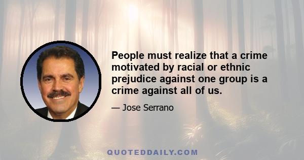 People must realize that a crime motivated by racial or ethnic prejudice against one group is a crime against all of us.