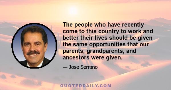 The people who have recently come to this country to work and better their lives should be given the same opportunities that our parents, grandparents, and ancestors were given.