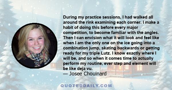 During my practice sessions, I had walked all around the rink examining each corner. I make a habit of doing this before every major competition, to become familiar with the angles. Then I can envision what it will look 