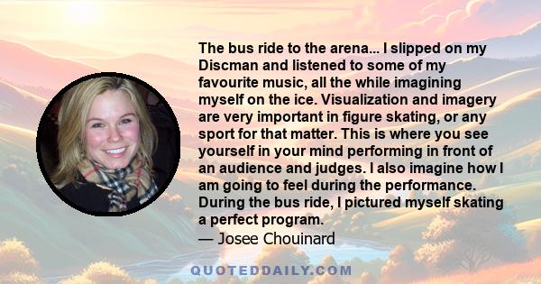 The bus ride to the arena... I slipped on my Discman and listened to some of my favourite music, all the while imagining myself on the ice. Visualization and imagery are very important in figure skating, or any sport