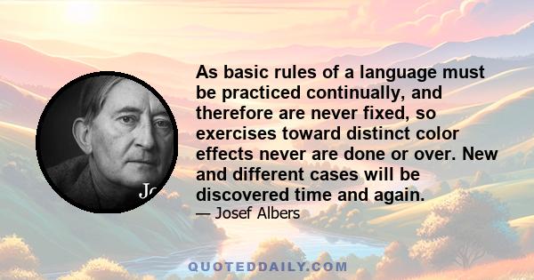 As basic rules of a language must be practiced continually, and therefore are never fixed, so exercises toward distinct color effects never are done or over. New and different cases will be discovered time and again.