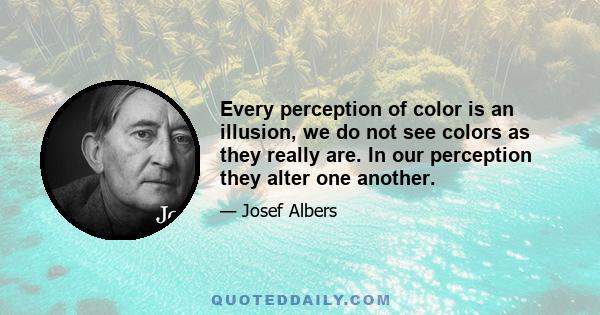 Every perception of color is an illusion, we do not see colors as they really are. In our perception they alter one another.