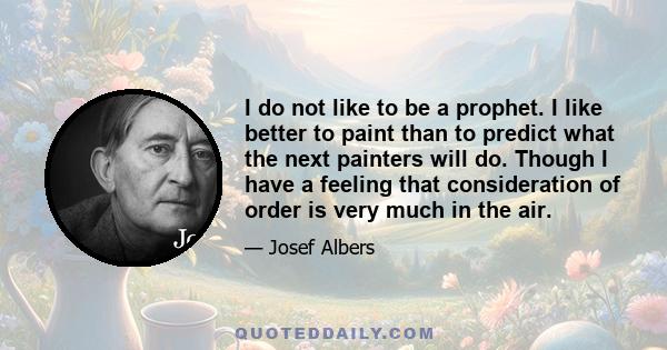 I do not like to be a prophet. I like better to paint than to predict what the next painters will do. Though I have a feeling that consideration of order is very much in the air.