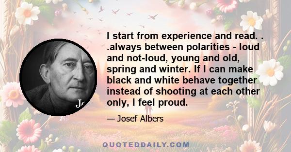 I start from experience and read. . .always between polarities - loud and not-loud, young and old, spring and winter. If I can make black and white behave together instead of shooting at each other only, I feel proud.