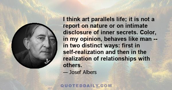 I think art parallels life; it is not a report on nature or on intimate disclosure of inner secrets. Color, in my opinion, behaves like man -- in two distinct ways: first in self-realization and then in the realization