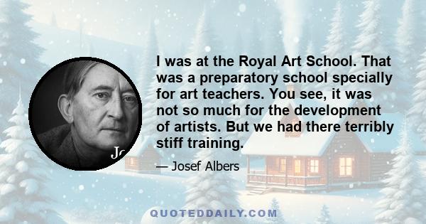 I was at the Royal Art School. That was a preparatory school specially for art teachers. You see, it was not so much for the development of artists. But we had there terribly stiff training.