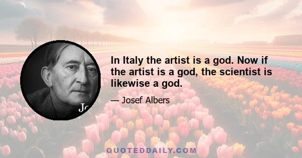 In Italy the artist is a god. Now if the artist is a god, the scientist is likewise a god.