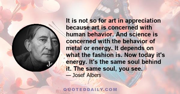 It is not so for art in appreciation because art is concerned with human behavior. And science is concerned with the behavior of metal or energy. It depends on what the fashion is. Now today it's energy. It's the same