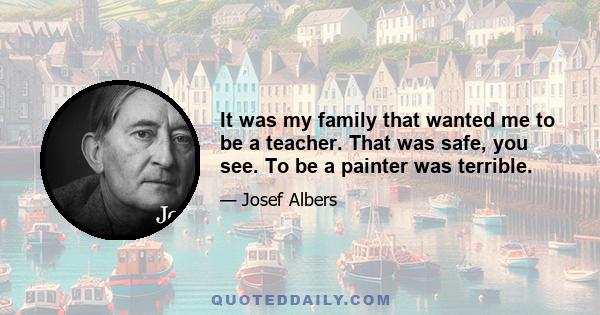 It was my family that wanted me to be a teacher. That was safe, you see. To be a painter was terrible.