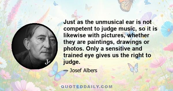 Just as the unmusical ear is not competent to judge music, so it is likewise with pictures, whether they are paintings, drawings or photos. Only a sensitive and trained eye gives us the right to judge.