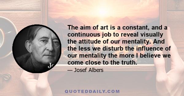 The aim of art is a constant, and a continuous job to reveal visually the attitude of our mentality. And the less we disturb the influence of our mentality the more I believe we come close to the truth.