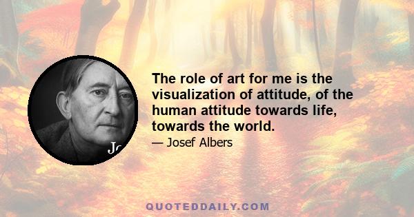 The role of art for me is the visualization of attitude, of the human attitude towards life, towards the world.