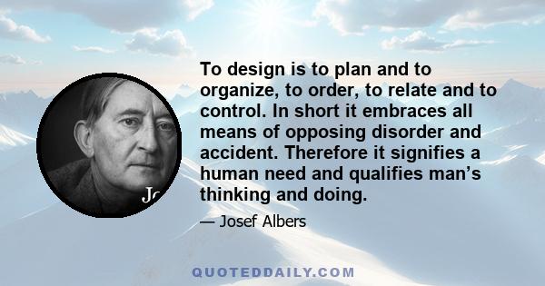 To design is to plan and to organize, to order, to relate and to control. In short it embraces all means of opposing disorder and accident. Therefore it signifies a human need and qualifies man’s thinking and doing.