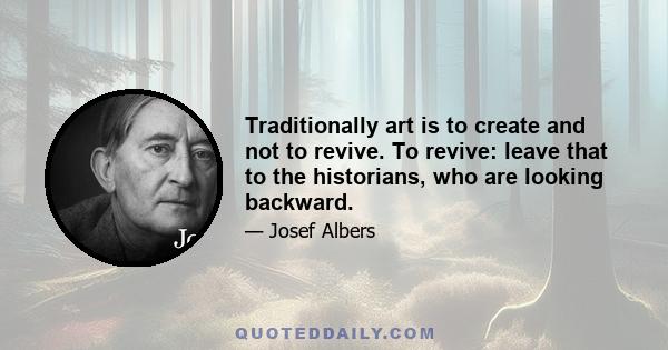 Traditionally art is to create and not to revive. To revive: leave that to the historians, who are looking backward.