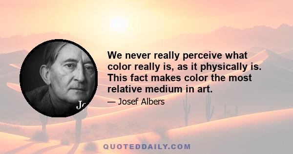 We never really perceive what color really is, as it physically is. This fact makes color the most relative medium in art.