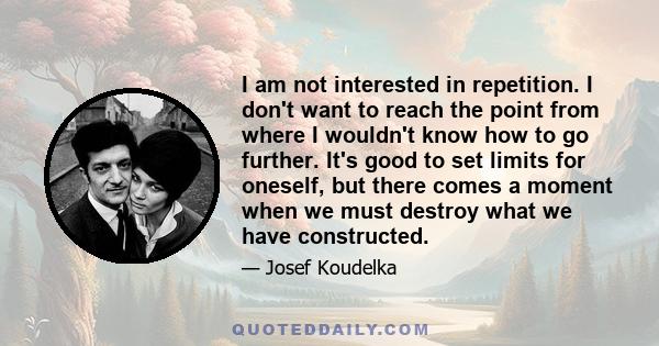 I am not interested in repetition. I don't want to reach the point from where I wouldn't know how to go further. It's good to set limits for oneself, but there comes a moment when we must destroy what we have