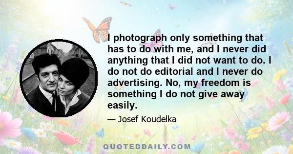 I photograph only something that has to do with me, and I never did anything that I did not want to do. I do not do editorial and I never do advertising. No, my freedom is something I do not give away easily.