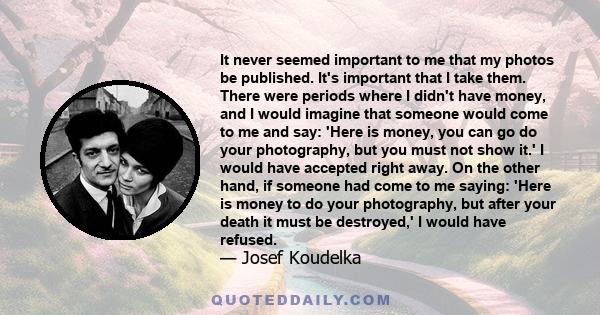 It never seemed important to me that my photos be published. It's important that I take them. There were periods where I didn't have money, and I would imagine that someone would come to me and say: 'Here is money, you