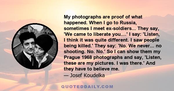 My photographs are proof of what happened. When I go to Russia, sometimes I meet ex-soldiers... They say, 'We came to liberate you....' I say: 'Listen, I think it was quite different. I saw people being killed.' They